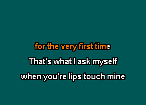 for the very first time

That's what I ask myself

when you're lips touch mine