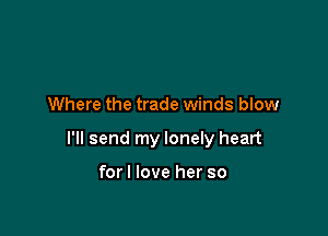 Where the trade winds blow

I'll send my lonely heart

forl love her so