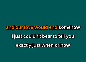 and our love would end somehow

ljust couldn't bear to tell you

exactlyjust when or how