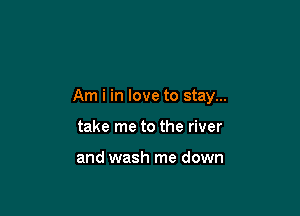 Am i in love to stay...

take me to the river

and wash me down