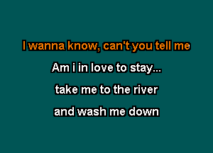 I wanna know, can't you tell me

Am i in love to stay...
take me to the river

and wash me down