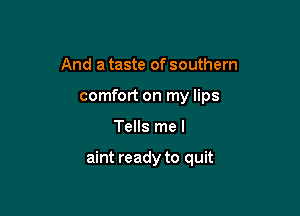 And a taste of southern
comfort on my lips

Tells me I

aint ready to quit