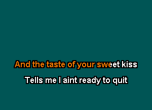 And the taste of your sweet kiss

Tells me I aint ready to quit