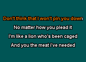 Don't think that I won't pin you down
No matter how you plead it
I'm like a lion who's been caged

And you the meat We needed