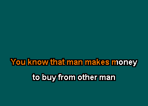 You know that man makes money

to buy from other man