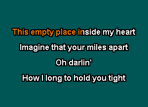 This empty place inside my heart
Imagine that your miles apart
0h darlin'

How I long to hold you tight