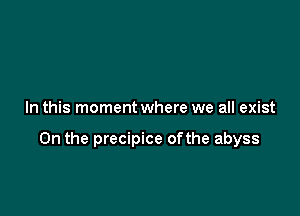 In this moment where we all exist

0n the precipice ofthe abyss