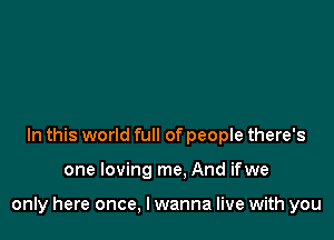 In this world full of people there's

one loving me. And ifwe

only here once, I wanna live with you