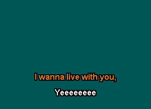 lwanna live with you,

Yeeeeeeee