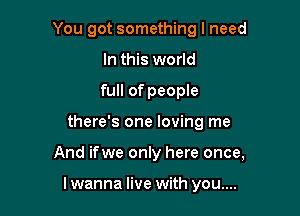 You got something I need

In this world
full of people
there's one loving me
And ifwe only here once,

I wanna live with you....