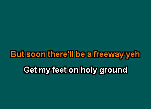 But soon there'll be a freeway yeh

Get my feet on holy ground