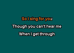 So I sing for you

Though you can't hear me

When I get through