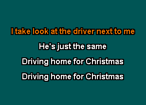 ltake look at the driver next to me

He'sjust the same

Driving home for Christmas

Driving home for Christmas