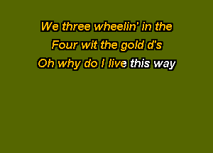 We three wheelin' in the
Four wit the gofd d's
Oh why do I live this way