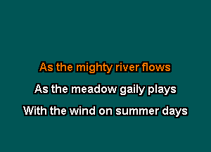 As the mighty river flows
As the meadow gaily plays

With the wind on summer days