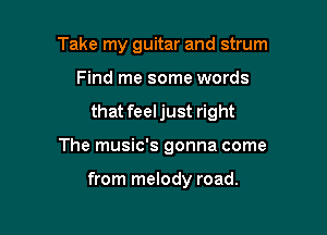 Take my guitar and strum
Find me some words

that feeljust right

The music's gonna come

from melody road.