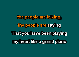 the people are talking,

the people are saying

That you have been playing

my heart like a grand piano