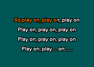 So play on, play on, play on
Play on, play on, play on

Play on, play on. play on

Play on. play.... on ......