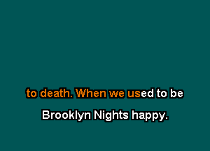 to death. When we used to be

Brooklyn Nights happy.