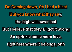 I'm Corning down, Oh I had a blast
But you know what they say,
the high will never last
But I believe that they all got it wrong
So sprinkle some more love,

right here where it belongs, ohh