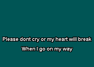 Please dont cry or my heart will break

When I go on my way