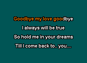 Goodbye my love goodbye

I always will be true

80 hold me in your dreams

Till I come back to.. you....
