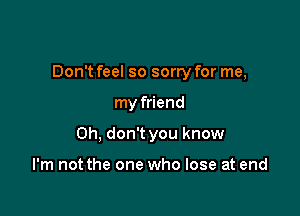 Don't feel so sorry for me,

my friend
Oh, don't you know

I'm not the one who lose at end