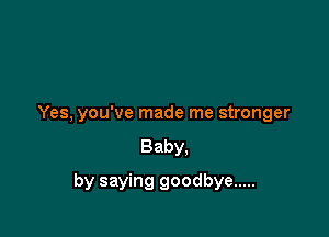 Yes, you've made me stronger
Baby,

by saying goodbye .....