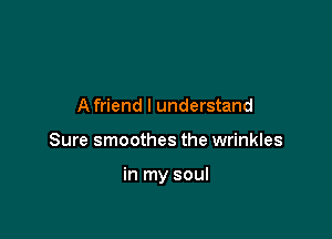 A friend I understand

Sure smoothes the wrinkles

in my soul