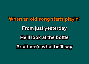 When an old song starts playin'

From just yesterday
He'll look at the bottle
And here's what he'll say
