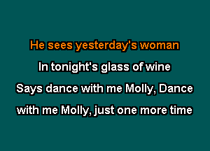 He sees yesterday's woman
In tonight's glass ofwine
Says dance with me Molly, Dance

with me Molly,just one more time
