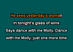 He sees yesterday's woman
In tonight's glass ofwine
Says dance with me Molly, Dance

with me Molly,just one more time
