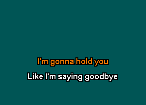 I'm gonna hoId you

Like I'm saying goodbye