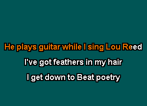 He plays guitar while I sing Lou Reed

I've got feathers in my hair

I get down to Beat poetry
