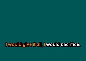I would give it all, Iwould sacrifice.