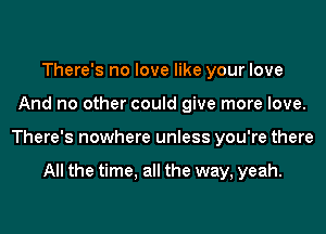 There's no love like your love
And no other could give more love.
There's nowhere unless you're there

All the time, all the way, yeah.