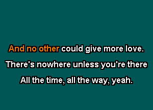 And no other could give more love.

There's nowhere unless you're there

All the time. all the way, yeah.