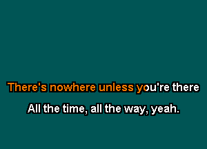 There's nowhere unless you're there

All the time. all the way, yeah.