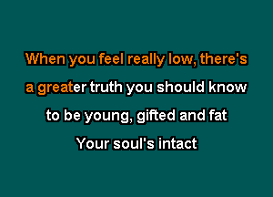 When you feel really low, there's

a greater truth you should know

to be young, gifted and fat

Your soul's intact