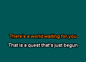 There's a world waiting for you

That is a quest that'sjust begun