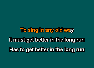 To sing in any old way

It must get better in the long run

Has to get better in the long run