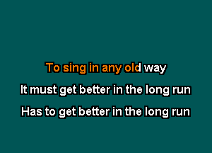 To sing in any old way

It must get better in the long run

Has to get better in the long run
