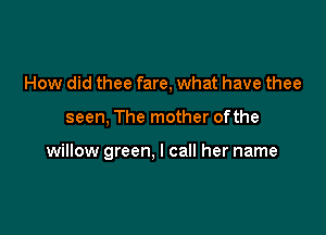 How did thee fare, what have thee

seen, The mother of the

willow green, I call her name