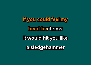 Ifyou could feel my

heart beat now
It would hit you like

a Sledgehammer