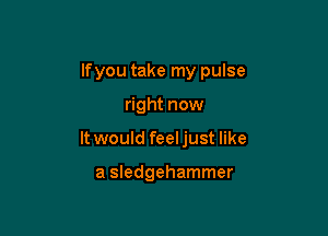 lfyou take my pulse

right now

It would feeljust like

a Sledgehammer