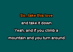 So.. take this love
and take it down

Yeah, and ifyou climb a

mountain and you turn around