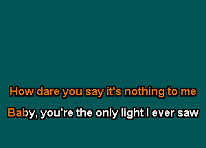 How dare you say it's nothing to me

Baby, you're the only lightl ever saw