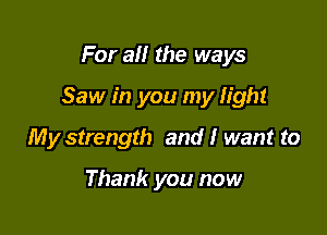 For all the ways

Saw in you my light

My strength and I want to

Thank you now