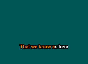 That we know as love