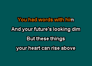 You had words with him

And your future's looking dim

But these things

your heart can rise above